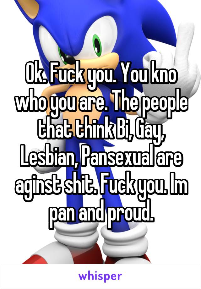 Ok. Fuck you. You kno who you are. The people that think Bi, Gay, Lesbian, Pansexual are aginst shit. Fuck you. Im pan and proud.