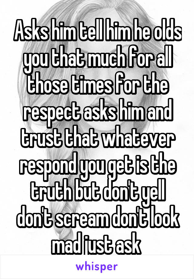 Asks him tell him he olds you that much for all those times for the respect asks him and trust that whatever respond you get is the truth but don't yell don't scream don't look mad just ask 