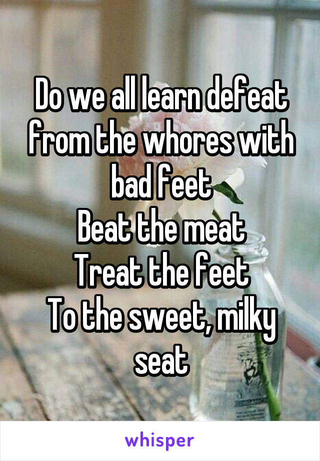 Do we all learn defeat from the whores with bad feet
Beat the meat
Treat the feet
To the sweet, milky seat