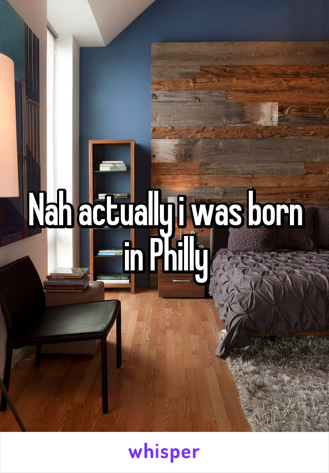 Nah actually i was born in Philly