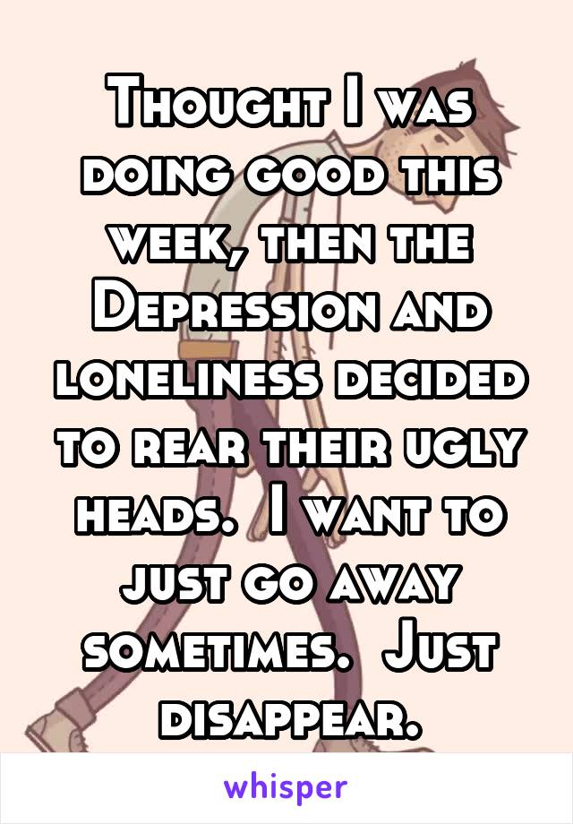 Thought I was doing good this week, then the Depression and loneliness decided to rear their ugly heads.  I want to just go away sometimes.  Just disappear.