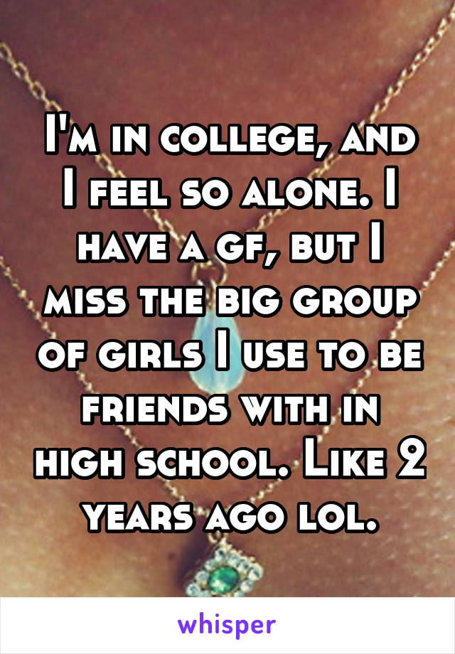 I'm in college, and I feel so alone. I have a gf, but I miss the big group of girls I use to be friends with in high school. Like 2 years ago lol.