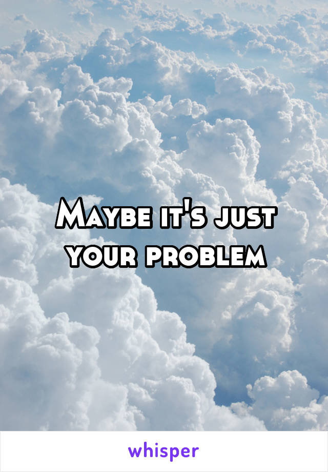 Maybe it's just your problem