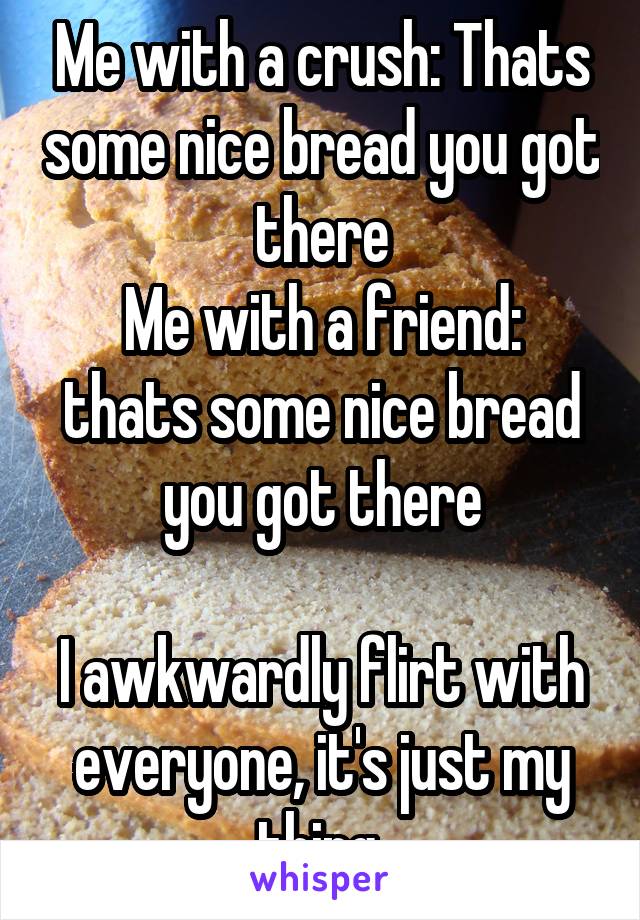 Me with a crush: Thats some nice bread you got there
Me with a friend: thats some nice bread you got there

I awkwardly flirt with everyone, it's just my thing 