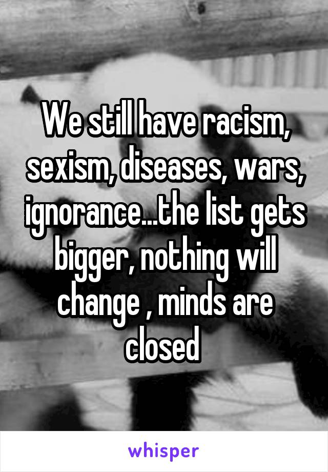 We still have racism, sexism, diseases, wars, ignorance...the list gets bigger, nothing will change , minds are closed 