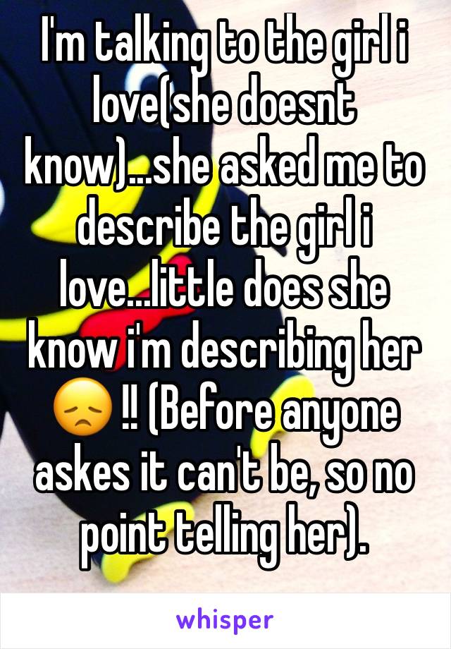 I'm talking to the girl i love(she doesnt know)...she asked me to describe the girl i love...little does she know i'm describing her 😞 !! (Before anyone askes it can't be, so no point telling her).