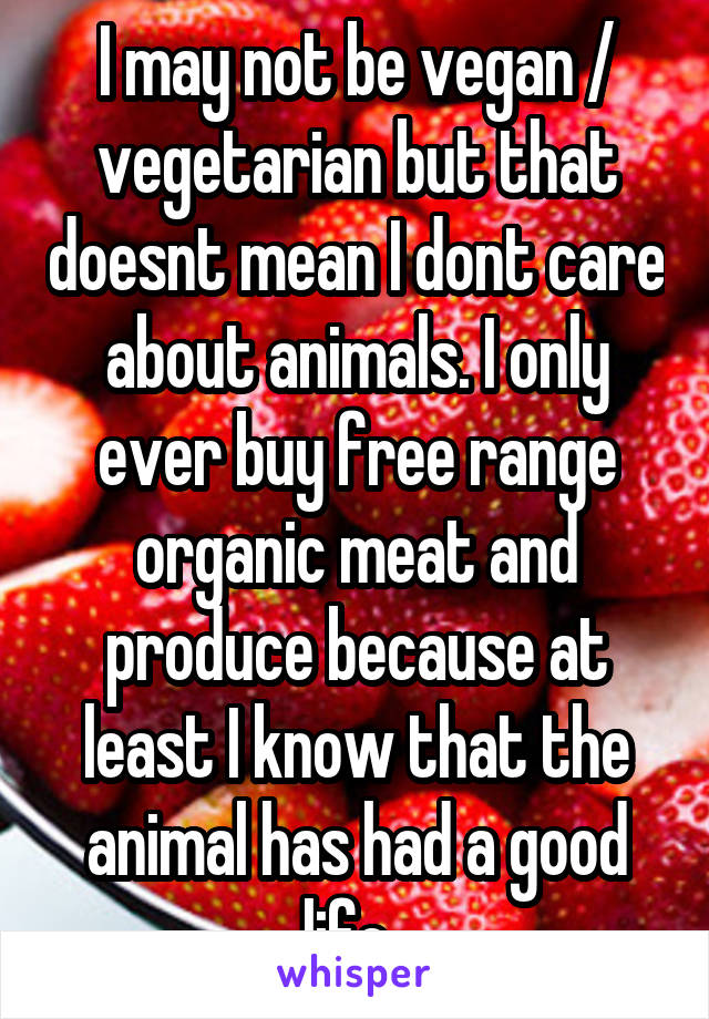 I may not be vegan / vegetarian but that doesnt mean I dont care about animals. I only ever buy free range organic meat and produce because at least I know that the animal has had a good life. 