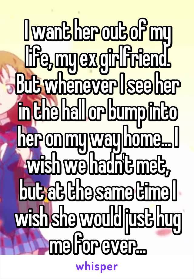 I want her out of my life, my ex girlfriend. But whenever I see her in the hall or bump into her on my way home... I wish we hadn't met, but at the same time I wish she would just hug me for ever...