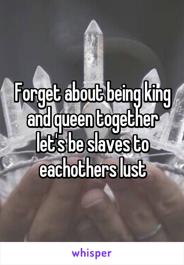 Forget about being king and queen together let's be slaves to eachothers lust