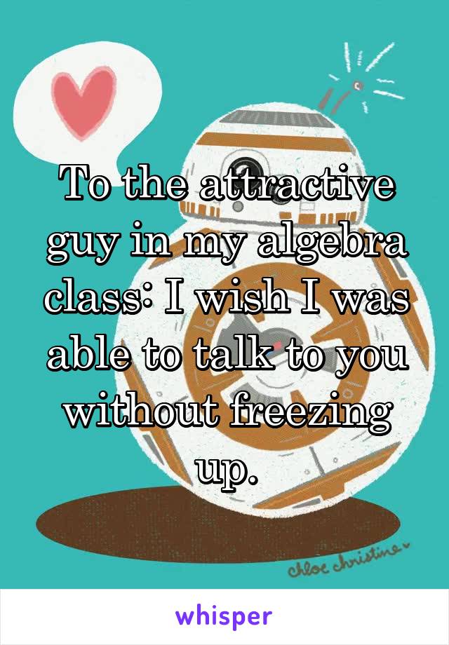 To the attractive guy in my algebra class: I wish I was able to talk to you without freezing up.