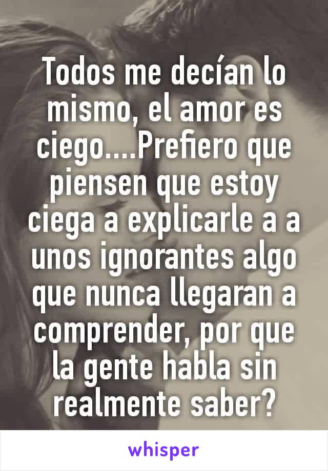 Todos me decían lo mismo, el amor es ciego....Prefiero que piensen que estoy ciega a explicarle a a unos ignorantes algo que nunca llegaran a comprender, por que la gente habla sin realmente saber?