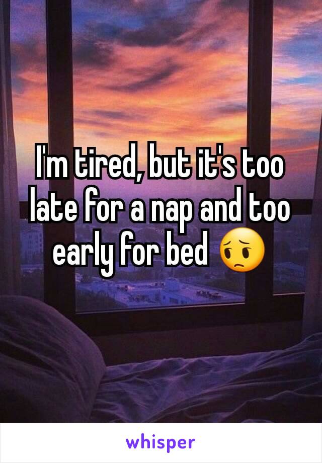 I'm tired, but it's too late for a nap and too early for bed 😔