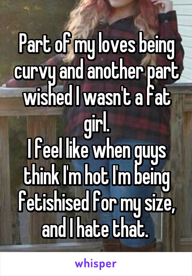 Part of my loves being curvy and another part wished I wasn't a fat girl.
I feel like when guys think I'm hot I'm being fetishised for my size, and I hate that. 