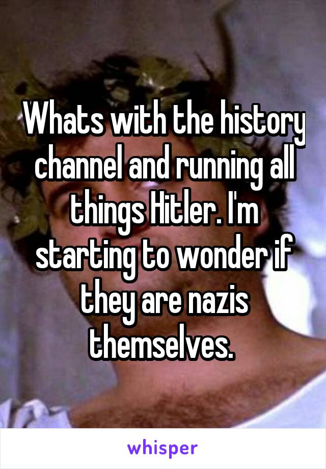 Whats with the history channel and running all things Hitler. I'm starting to wonder if they are nazis themselves. 