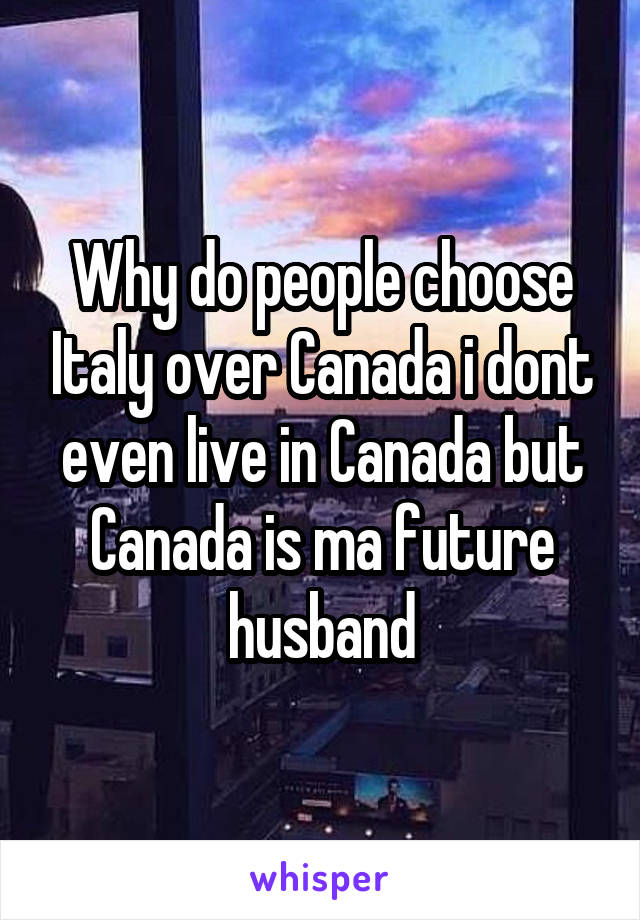 Why do people choose Italy over Canada i dont even live in Canada but Canada is ma future husband