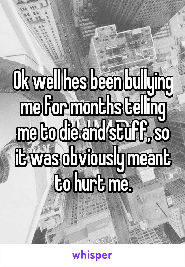 Ok well hes been bullying me for months telling me to die and stuff, so it was obviously meant to hurt me.