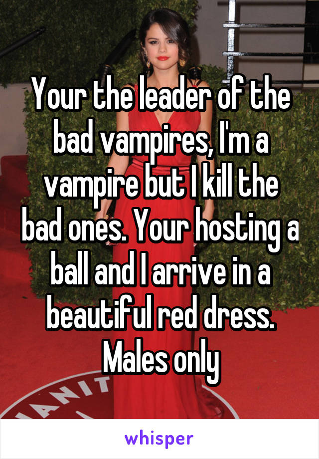 Your the leader of the bad vampires, I'm a vampire but I kill the bad ones. Your hosting a ball and I arrive in a beautiful red dress. Males only