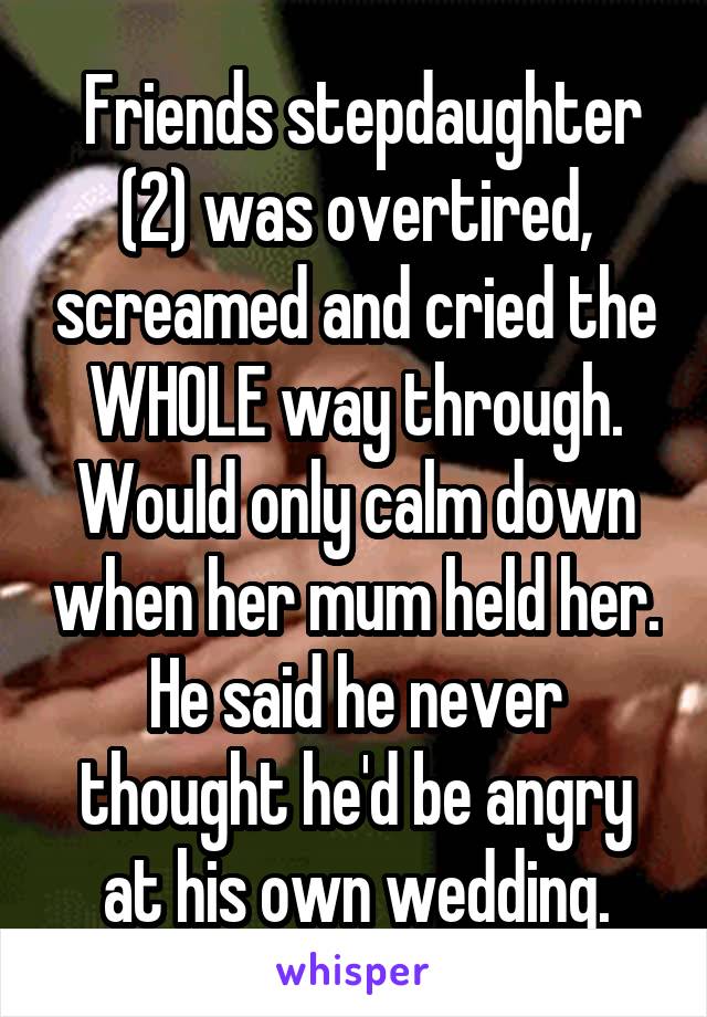  Friends stepdaughter (2) was overtired, screamed and cried the WHOLE way through. Would only calm down when her mum held her. He said he never thought he'd be angry at his own wedding.