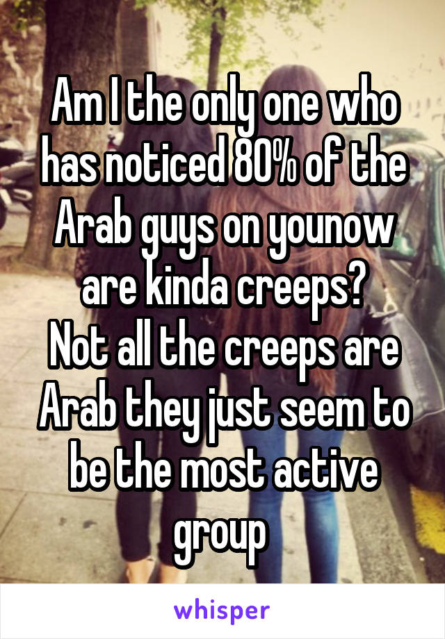 Am I the only one who has noticed 80% of the Arab guys on younow are kinda creeps?
Not all the creeps are Arab they just seem to be the most active group 