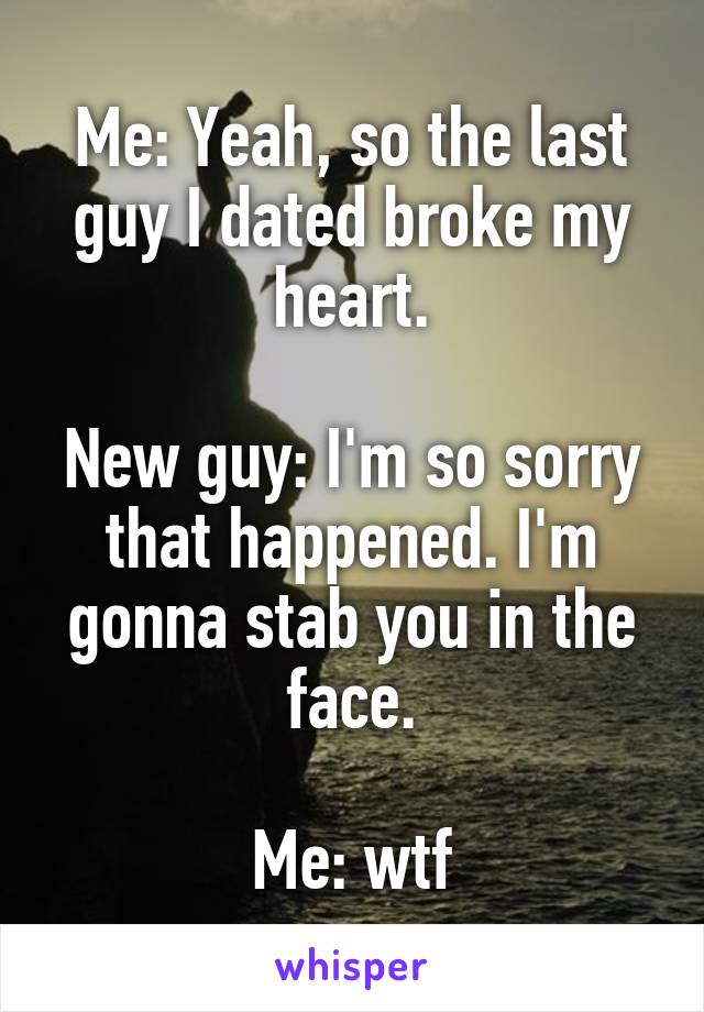 Me: Yeah, so the last guy I dated broke my heart.

New guy: I'm so sorry that happened. I'm gonna stab you in the face.

Me: wtf