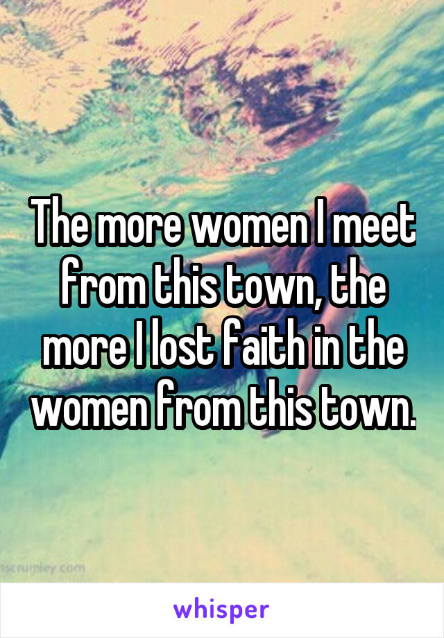 The more women I meet from this town, the more I lost faith in the women from this town.