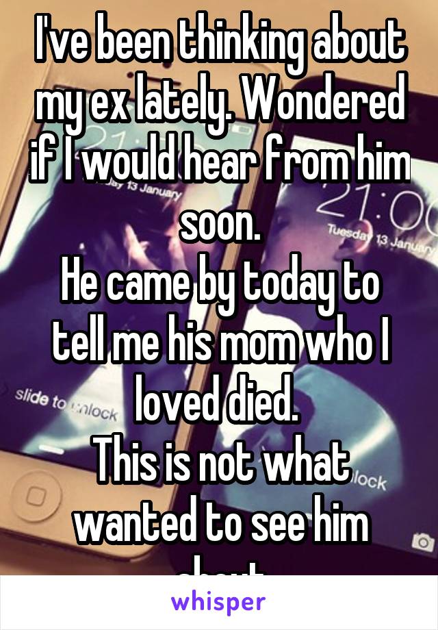 I've been thinking about my ex lately. Wondered if I would hear from him soon.
He came by today to tell me his mom who I loved died. 
This is not what wanted to see him about