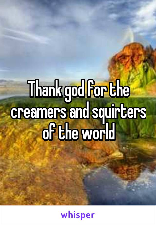 Thank god for the creamers and squirters of the world