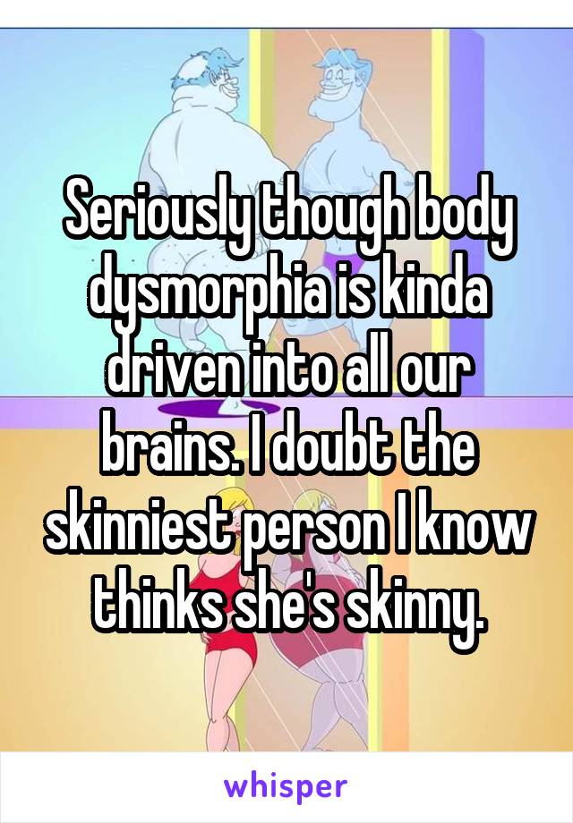 Seriously though body dysmorphia is kinda driven into all our brains. I doubt the skinniest person I know thinks she's skinny.