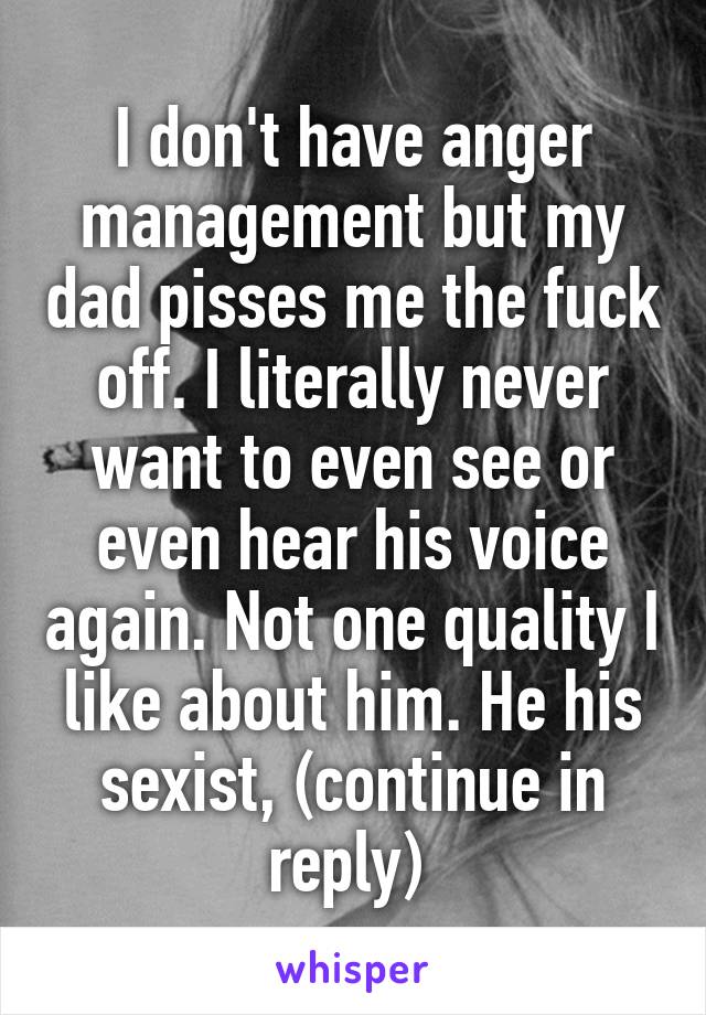 I don't have anger management but my dad pisses me the fuck off. I literally never want to even see or even hear his voice again. Not one quality I like about him. He his sexist, (continue in reply) 