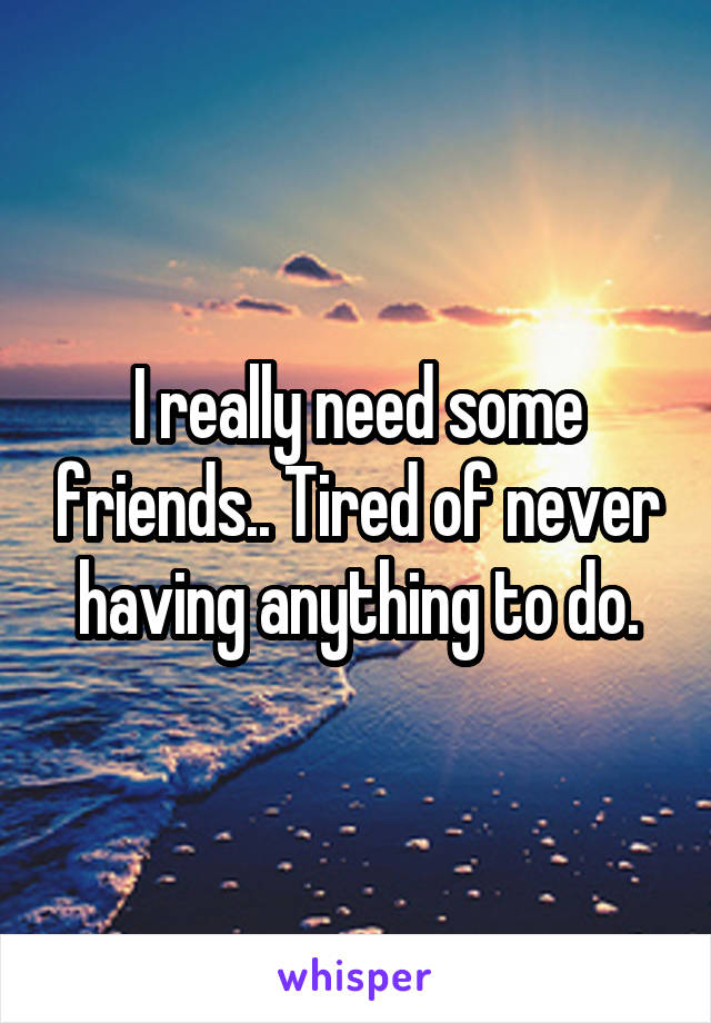 I really need some friends.. Tired of never having anything to do.