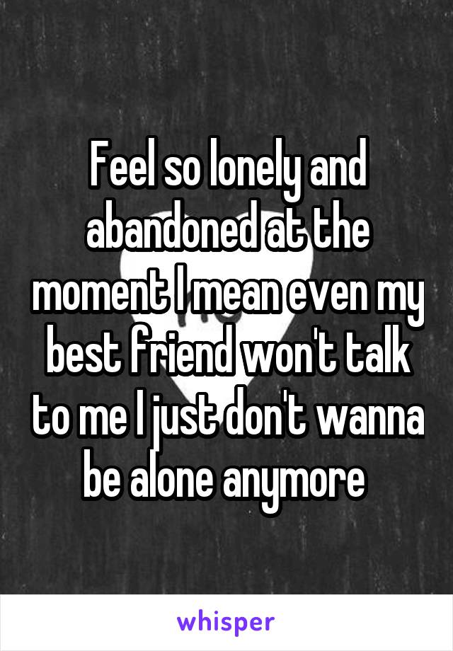 Feel so lonely and abandoned at the moment I mean even my best friend won't talk to me I just don't wanna be alone anymore 