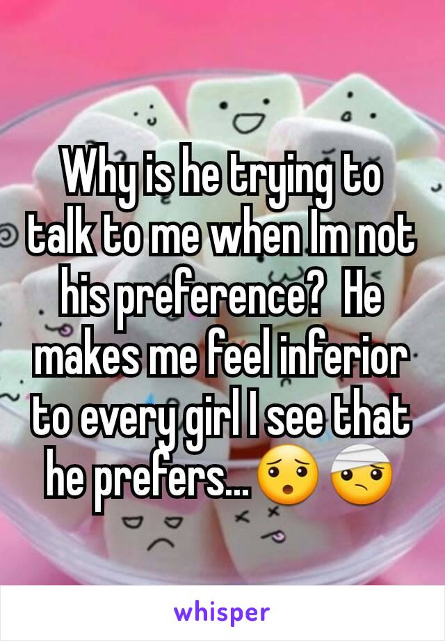 Why is he trying to talk to me when Im not his preference?  He makes me feel inferior to every girl I see that he prefers...😯🤕