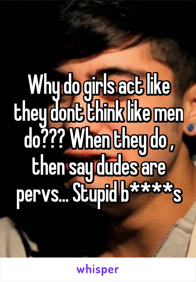 Why do girls act like they dont think like men do??? When they do , then say dudes are pervs... Stupid b****s