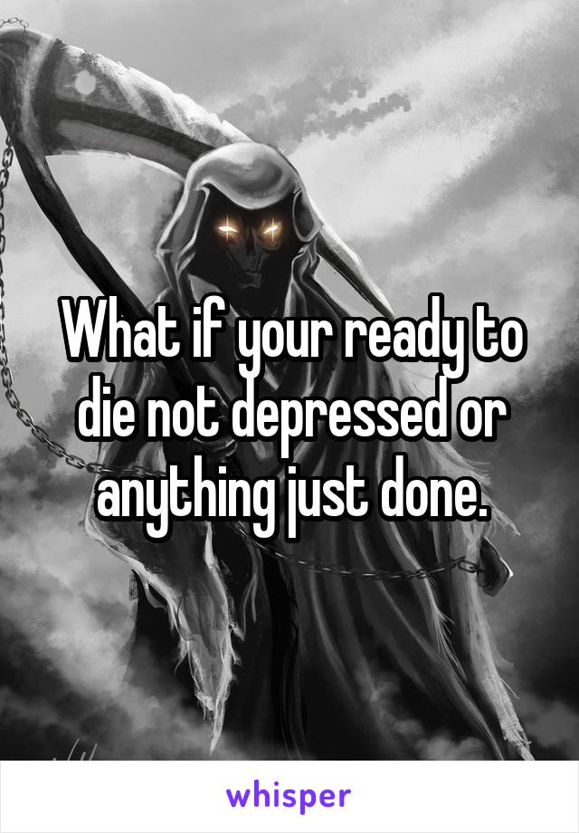 What if your ready to die not depressed or anything just done.