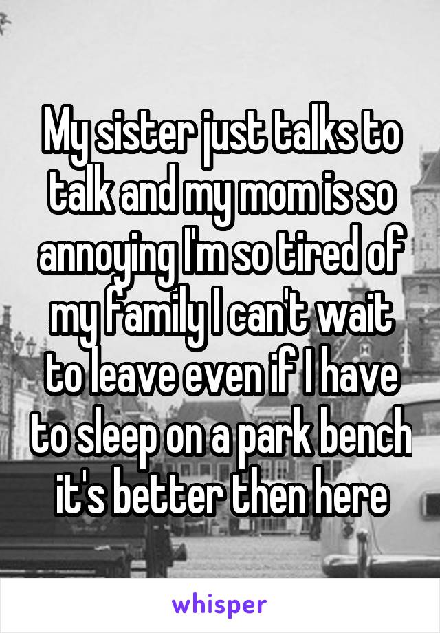 My sister just talks to talk and my mom is so annoying I'm so tired of my family I can't wait to leave even if I have to sleep on a park bench it's better then here