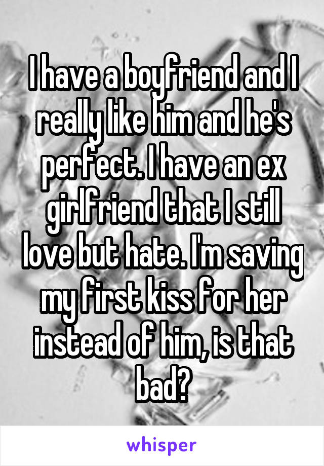 I have a boyfriend and I really like him and he's perfect. I have an ex girlfriend that I still love but hate. I'm saving my first kiss for her instead of him, is that bad?