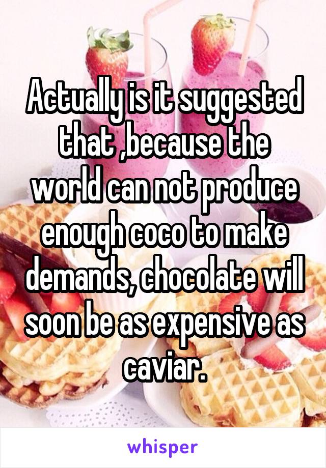 Actually is it suggested that ,because the world can not produce enough coco to make demands, chocolate will soon be as expensive as caviar.