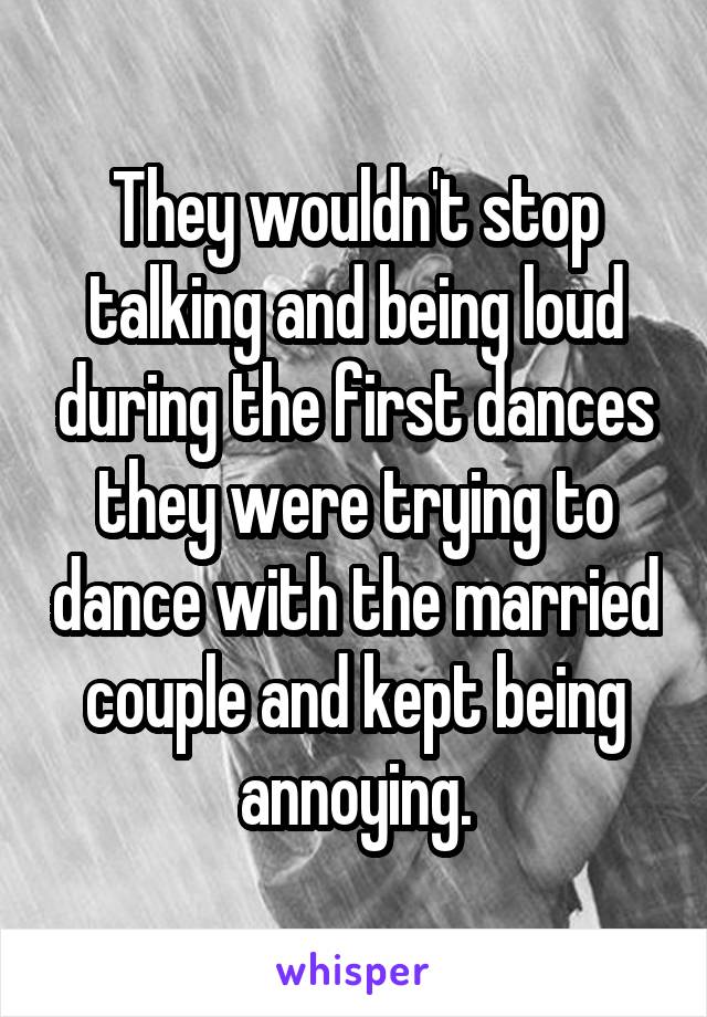 They wouldn't stop talking and being loud during the first dances they were trying to dance with the married couple and kept being annoying.