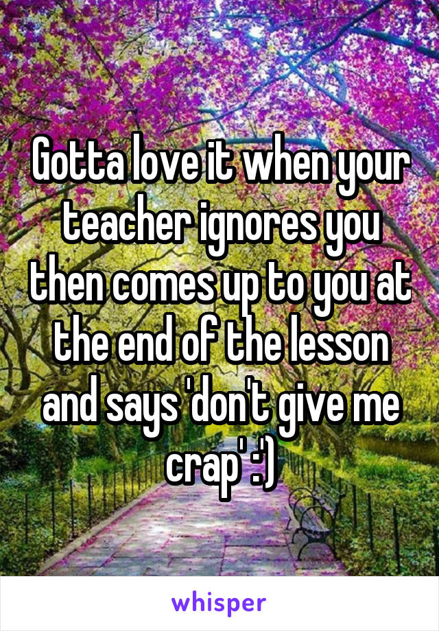 Gotta love it when your teacher ignores you then comes up to you at the end of the lesson and says 'don't give me crap' :')