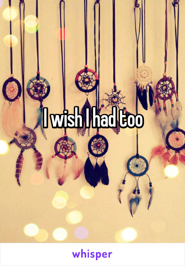 I wish I had too
