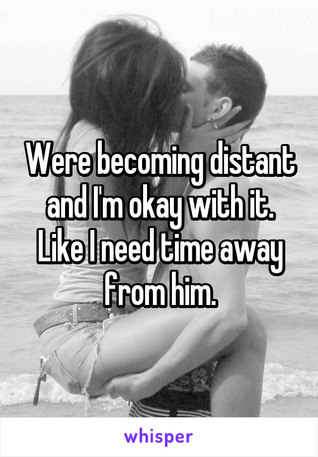 Were becoming distant and I'm okay with it. Like I need time away from him.