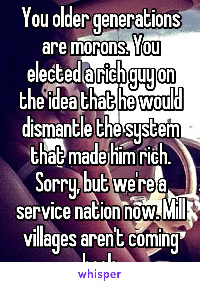 You older generations are morons. You elected a rich guy on the idea that he would dismantle the system that made him rich. Sorry, but we're a service nation now. Mill villages aren't coming back.