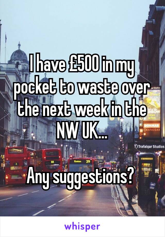 I have £500 in my pocket to waste over the next week in the NW UK...

Any suggestions? 