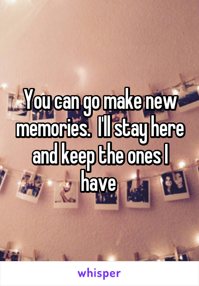 You can go make new memories.  I'll stay here and keep the ones I have 