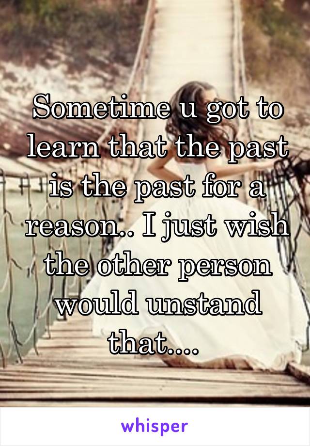 Sometime u got to learn that the past is the past for a reason.. I just wish the other person would unstand that.... 