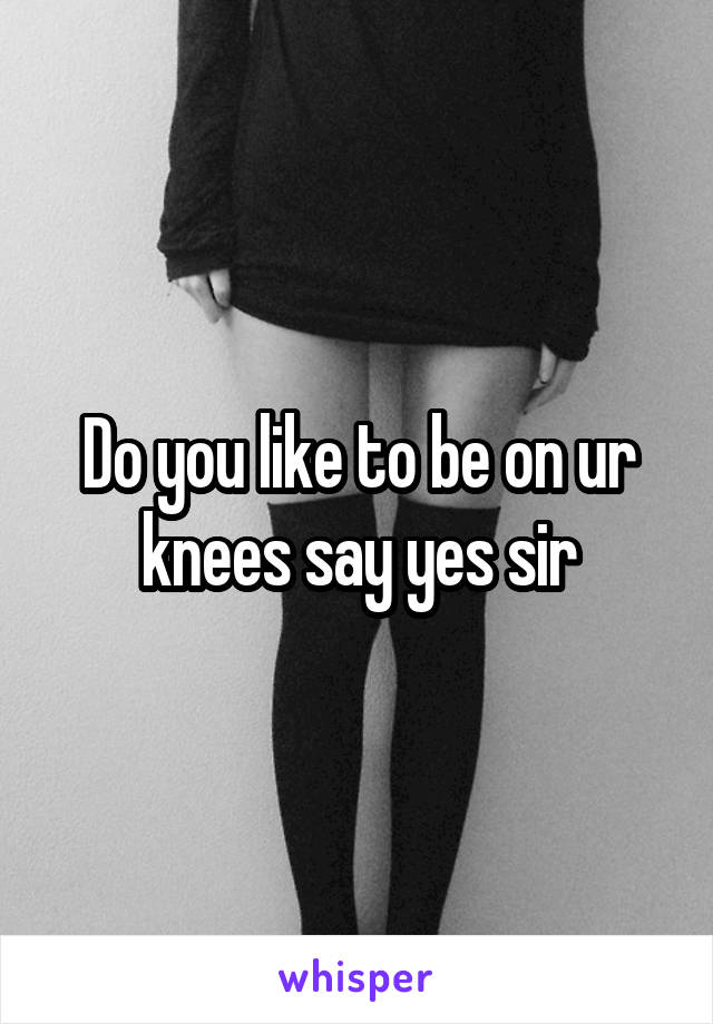 Do you like to be on ur knees say yes sir