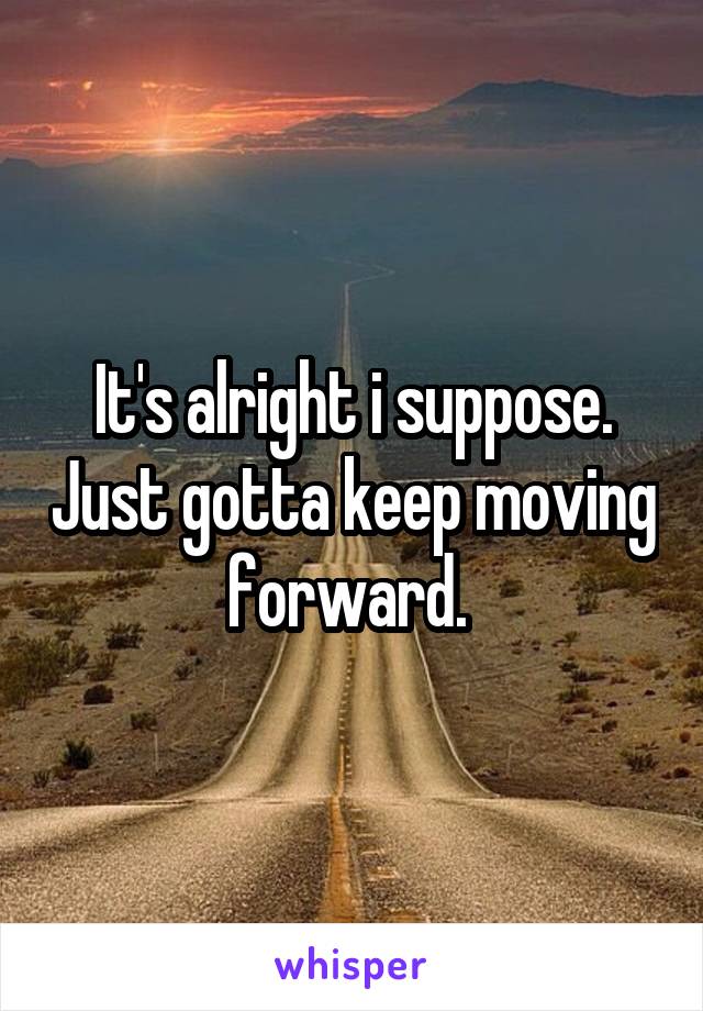 It's alright i suppose. Just gotta keep moving forward. 