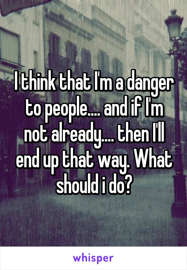 I think that I'm a danger to people.... and if I'm not already.... then I'll end up that way. What should i do?