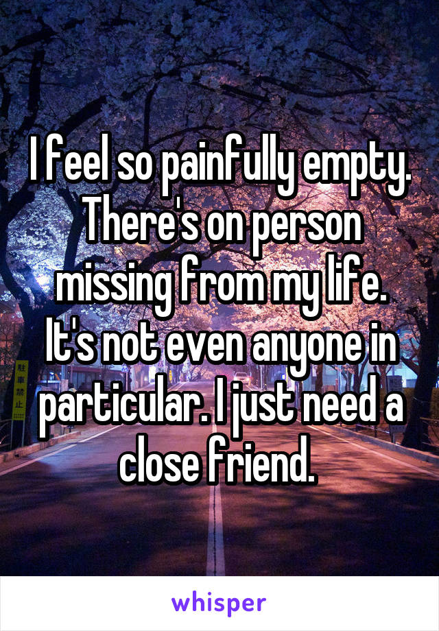 I feel so painfully empty. There's on person missing from my life. It's not even anyone in particular. I just need a close friend. 