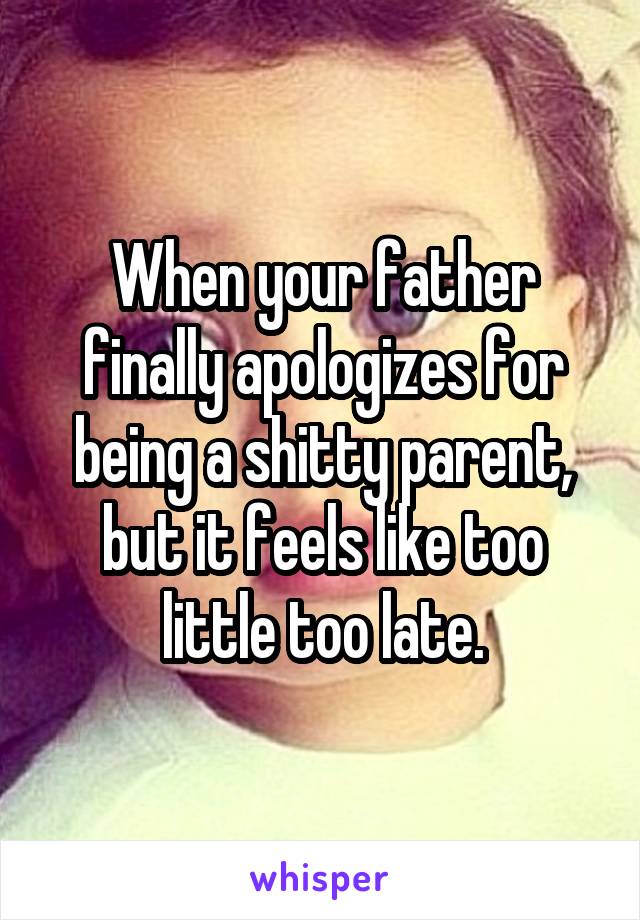 When your father finally apologizes for being a shitty parent, but it feels like too little too late.